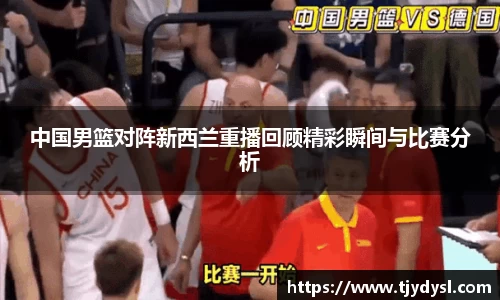 中国男篮对阵新西兰重播回顾精彩瞬间与比赛分析