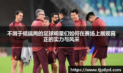 不屑于低端局的足球明星们如何在赛场上展现真正的实力与风采