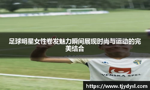 足球明星女性卷发魅力瞬间展现时尚与运动的完美结合